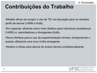 •Modelo eficaz em propor o uso de TIC na educação para os variados
perfis de alunos (VARK e Kolb).
•Em especial, eficiente como meio didático para indivíduos sinestésicos
(VARK) e, assimiladores e divergentes (Kolb).
•Nova interface para o uso da experimentação remota, enriquecendo o
acesso utilizando uma nova mídia emergente.
•Atrativo e eficaz para alunos do ensino técnico profissionalizante.
Contribuições do Trabalho
4- Conclusões
39
 