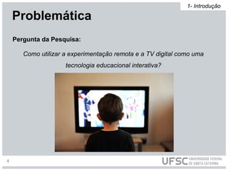 Pergunta da Pesquisa:
Como utilizar a experimentação remota e a TV digital como uma
tecnologia educacional interativa?
Problemática
1- Introdução
4
 