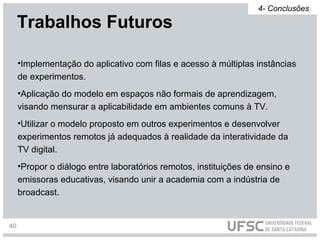 •Implementação do aplicativo com filas e acesso à múltiplas instâncias
de experimentos.
•Aplicação do modelo em espaços não formais de aprendizagem,
visando mensurar a aplicabilidade em ambientes comuns à TV.
•Utilizar o modelo proposto em outros experimentos e desenvolver
experimentos remotos já adequados à realidade da interatividade da
TV digital.
•Propor o diálogo entre laboratórios remotos, instituições de ensino e
emissoras educativas, visando unir a academia com a indústria de
broadcast.
Trabalhos Futuros
4- Conclusões
40
 