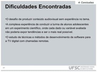 •O desafio de produzir conteúdo audiovisual sem experiência no tema.
•A complexa experiência de conduzir a turma de alunos adolescentes
em um experimento científico, onde cada dado ou variável avaliada
não poderia expor tendências e ser o mais real possível.
•O estudo de técnicas e métodos de desenvolvimento de software para
a TV digital com chamadas remotas.
Dificuldades Encontradas
4- Conclusões
41
 