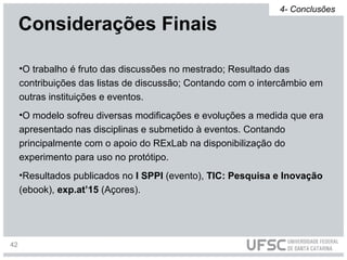 •O trabalho é fruto das discussões no mestrado; Resultado das
contribuições das listas de discussão; Contando com o intercâmbio em
outras instituições e eventos.
•O modelo sofreu diversas modificações e evoluções a medida que era
apresentado nas disciplinas e submetido à eventos. Contando
principalmente com o apoio do RExLab na disponibilização do
experimento para uso no protótipo.
•Resultados publicados no I SPPI (evento), TIC: Pesquisa e Inovação
(ebook), exp.at’15 (Açores).
Considerações Finais
4- Conclusões
42
 