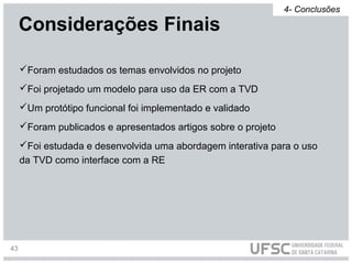Foram estudados os temas envolvidos no projeto
Foi projetado um modelo para uso da ER com a TVD
Um protótipo funcional foi implementado e validado
Foram publicados e apresentados artigos sobre o projeto
Foi estudada e desenvolvida uma abordagem interativa para o uso
da TVD como interface com a RE
Considerações Finais
4- Conclusões
43
 