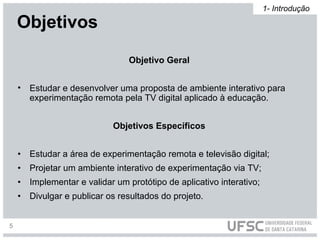 Objetivo Geral
• Estudar e desenvolver uma proposta de ambiente interativo para
experimentação remota pela TV digital aplicado à educação.
Objetivos Específicos
• Estudar a área de experimentação remota e televisão digital;
• Projetar um ambiente interativo de experimentação via TV;
• Implementar e validar um protótipo de aplicativo interativo;
• Divulgar e publicar os resultados do projeto.
Objetivos
1- Introdução
5
 