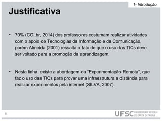 • 70% (CGI.br, 2014) dos professores costumam realizar atividades
com o apoio de Tecnologias da Informação e da Comunicação,
porém Almeida (2001) ressalta o fato de que o uso das TICs deve
ser voltado para a promoção da aprendizagem.
• Nesta linha, existe a abordagem da “Experimentação Remota”, que
faz o uso das TICs para prover uma infraestrutura a distância para
realizar experimentos pela internet (SILVA, 2007).
Justificativa
1- Introdução
6
 