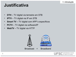 • DTH – TV digital via terrestre em STB
• IPTV – TV digital via IP em STB
• Smart TV – TV digital com APP`s específicos
• PCTV – TV digital via software/IP
• WebTV – TV digital via HTTP
Broadcast + Broadband
Justificativa
1- Introdução
8
 