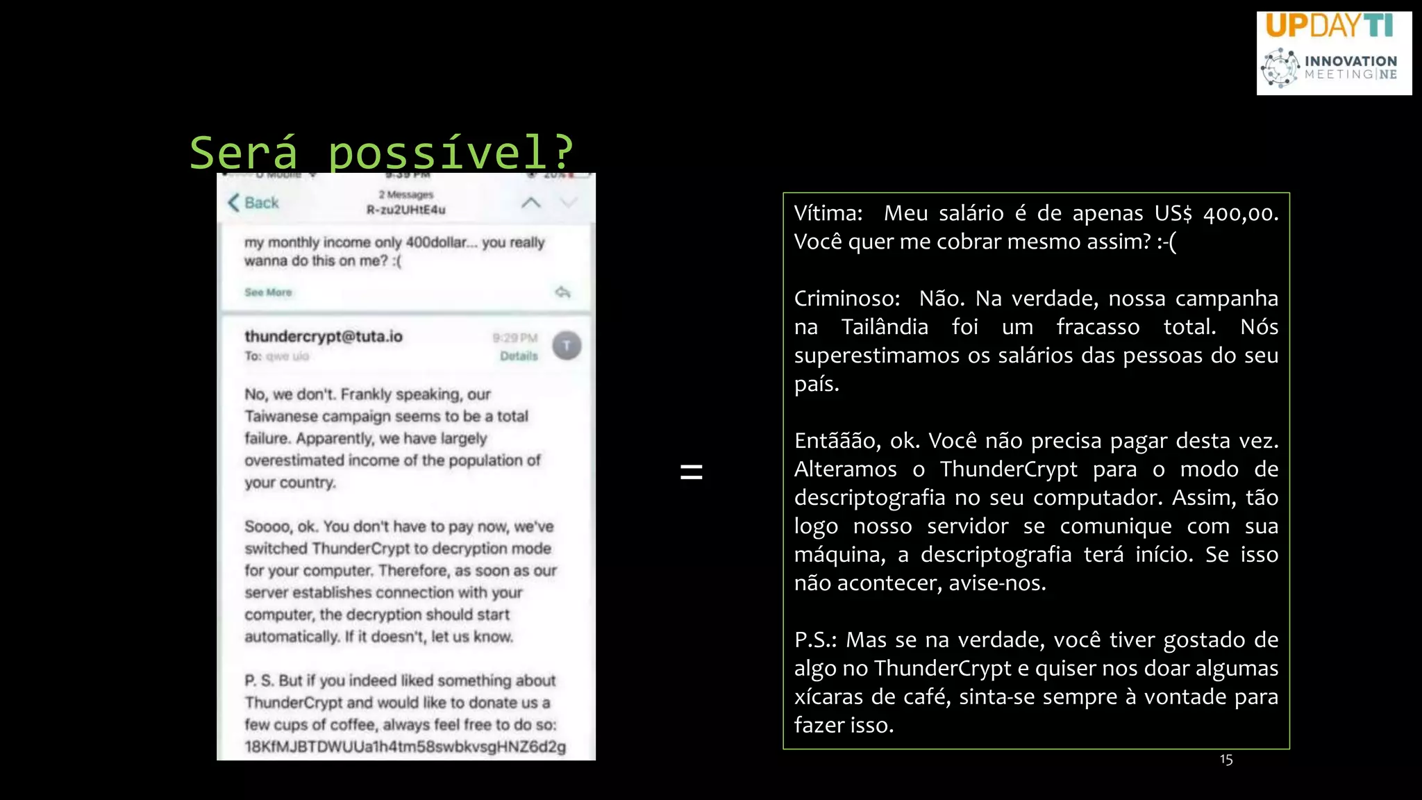 Será possível?
15
Vítima: Meu salário é de apenas US$ 400,00.
Você quer me cobrar mesmo assim? :-(
Criminoso: Não. Na verdade, nossa campanha
na Tailândia foi um fracasso total. Nós
superestimamos os salários das pessoas do seu
país.
Entããão, ok. Você não precisa pagar desta vez.
Alteramos o ThunderCrypt para o modo de
descriptografia no seu computador. Assim, tão
logo nosso servidor se comunique com sua
máquina, a descriptografia terá início. Se isso
não acontecer, avise-nos.
P.S.: Mas se na verdade, você tiver gostado de
algo no ThunderCrypt e quiser nos doar algumas
xícaras de café, sinta-se sempre à vontade para
fazer isso.
=
 
