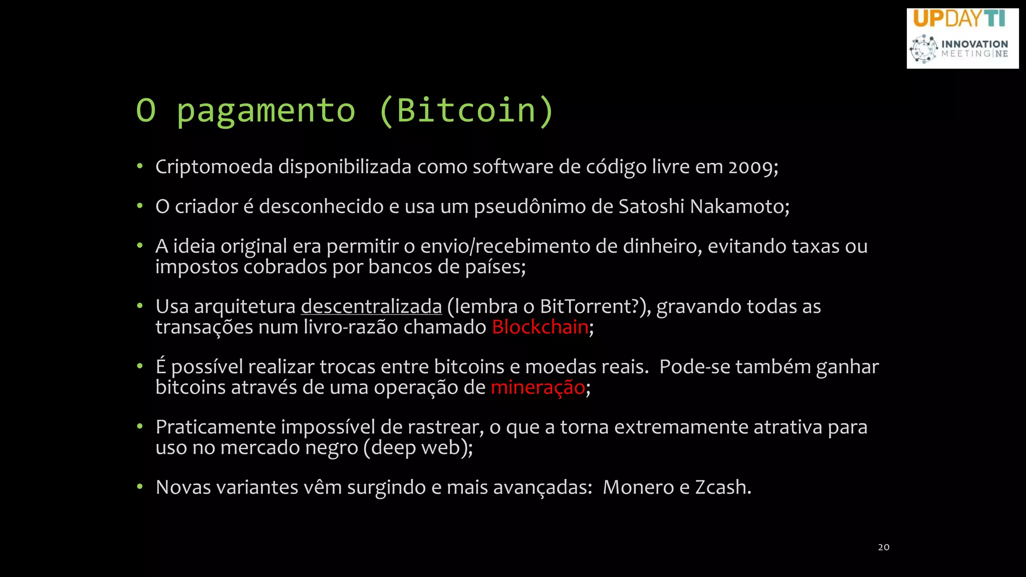 O pagamento (Bitcoin)
• Criptomoeda disponibilizada como software de código livre em 2009;
• O criador é desconhecido e usa um pseudônimo de Satoshi Nakamoto;
• A ideia original era permitir o envio/recebimento de dinheiro, evitando taxas ou
impostos cobrados por bancos de países;
• Usa arquitetura descentralizada (lembra o BitTorrent?), gravando todas as
transações num livro-razão chamado Blockchain;
• É possível realizar trocas entre bitcoins e moedas reais. Pode-se também ganhar
bitcoins através de uma operação de mineração;
• Praticamente impossível de rastrear, o que a torna extremamente atrativa para
uso no mercado negro (deep web);
• Novas variantes vêm surgindo e mais avançadas: Monero e Zcash.
20
 