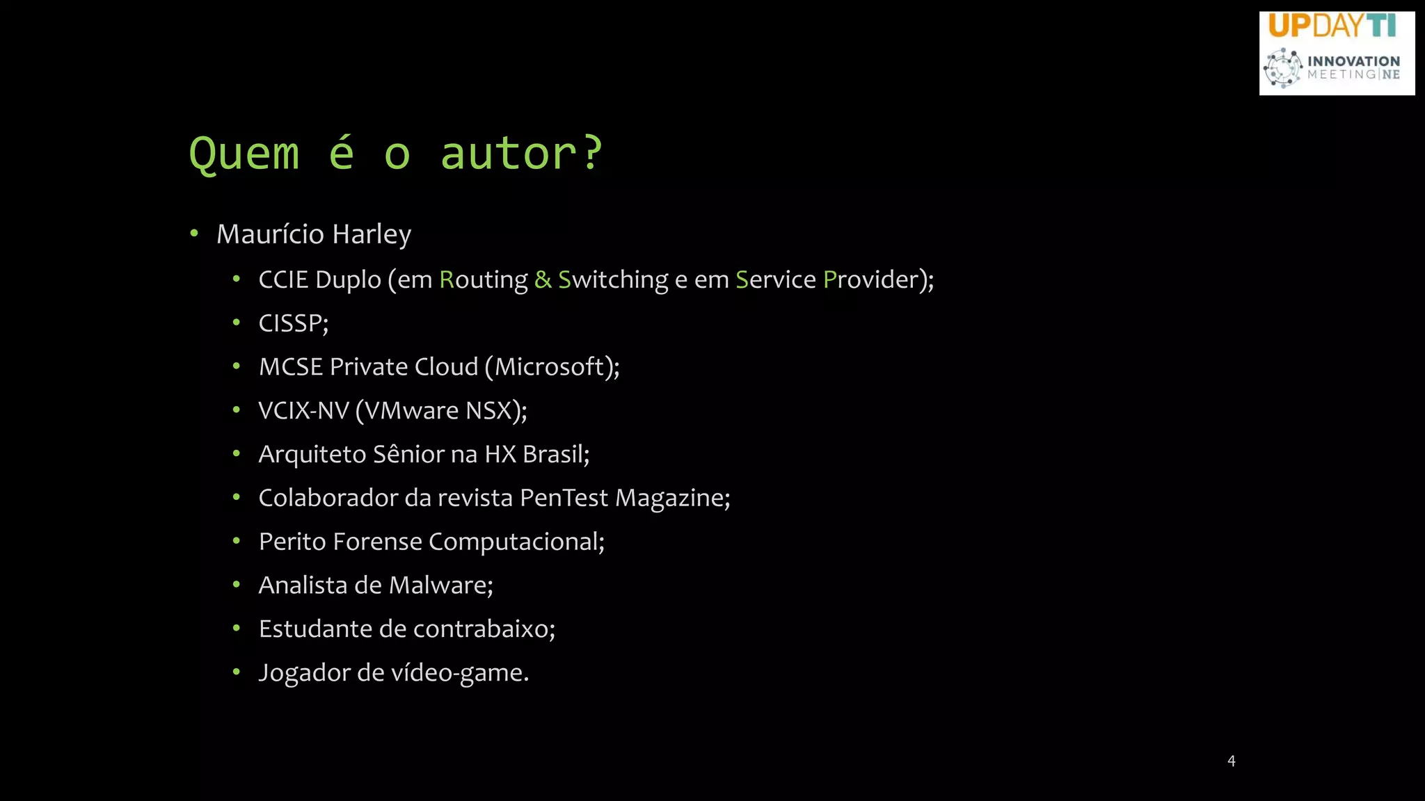 Quem é o autor?
• Maurício Harley
• CCIE Duplo (em Routing & Switching e em Service Provider);
• CISSP;
• MCSE Private Cloud (Microsoft);
• VCIX-NV (VMware NSX);
• Arquiteto Sênior na HX Brasil;
• Colaborador da revista PenTest Magazine;
• Perito Forense Computacional;
• Analista de Malware;
• Estudante de contrabaixo;
• Jogador de vídeo-game.
4
 