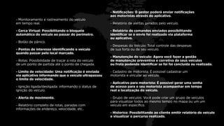 - Notiﬁcações: O gestor poderá enviar notiﬁcações
aos motoristas através do aplicativo.
- Relatório de alertas gerados pelo veiculo.
- Relatório de comandos enviados possibilitando
identiﬁcar se o envio foi realizado via plataforma
ou aplicativo.
- Despesas do Veiculo: Total controle das despesas
de sua forta ou de seu veículo.
- Manutenção do veículo: Agora você fazer a gestão
de manutenção preventiva e corretiva de seus veiculos
ou frota podendo identiﬁcar se foi foi concluída ou realizada.
- Cadastro de motorista: É possível cadastrar um
motorista e vincular ao veiculo.
- Aplicativo para motorista: É possível gerar uma senha
de acesso para o seu motorista acompanhar em tempo
real a localização do veiculo.
- Grupo de veiculos: Você pode criar um grupo de veículos
para visualizar todos ao mesmo tempo no mapa ou um um
veiculo em especiﬁco.
- Historico: Possibilitando ao cliente emitir relatório do veiculo
e visualizar o percurso realizado.
- Monitoramento e rastreamento do veículo
em tempo real.
- Cerca Virtual: Possibilitando o bloqueio
automático do veículo ao passar do perímetro.
- Botão de pânico.
- Pontos de interesse identiﬁcando o veículo
quando passar pelo local marcado.
- Rotas: Possibilidade de traçar a rota do veículo
de um ponto de partida até o ponto de chegada.
- Limite de velocidade: Uma notiﬁcação é enviada
via aplicativo informando que o veículo ultrapassou
o limite de velocidade.
- Ignição ligada/desligada: informando o status de
ignição do veiculo.
- Alerta de movimento.
- Relatório completo de rotas, paradas com
informações de endereço, velocidade, etc..
 