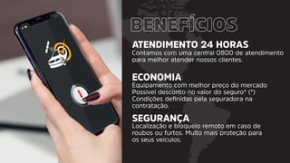 ATENDIMENTO 24 HORAS
ECONOMIA
SEGURANÇA
Contamos com uma central 0800 de atendimento
para melhor atender nossos clientes.
Equipamento com melhor preço do mercado
Possível desconto no valor do seguro* (*)
Condições deﬁnidas pela seguradora na
contratação.
Localização e bloqueio remoto em caso de
roubos ou furtos. Muito mais proteção para
os seus veículos.
 