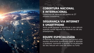 COBERTURA NACIONAL
E INTERNACIONAL
SEGURANÇA VIA INTERNET
E SMARTPHONE
EQUIPE ESPECIALIZADA
Cobertura de serviços em todos os 27
estados brasileiros.
Você pode rastrear e monitorar o seu veiculo
quando quiser através da internet ou de seu
smartphone.
A Rastrek é a única empresa que possui uma
equipe altamente qualiﬁcada para te atender
a qualquer momento e auxiliar na localização
do seu veiculo em caso de roubo ou furto.
 