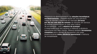 Referência no desenvolvimento de soluções tecnológicas
em Rastreamento, a Rastrek dispõe de uma estrutura
capaz de atender a demanda do mercado 24 horas
por dia nos sete dias da semana. As soluções em serviços
da Rastrek proporcionam os mais altos índices
de recuperação , com o objetivo de proteger
a integridade física dos usuários e melhorar a eﬁciência
operacional dos seus clientes. Oferece também ferramentas
completas para a gestão do transporte e da carga,
proporcionando maior eﬁciência operacional e melhoria
de rentabilidade.
 