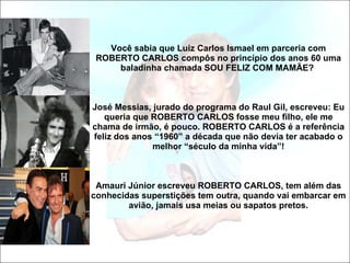 Você sabia que Luiz Carlos Ismael em parceria com ROBERTO CARLOS compôs no princípio dos anos 60 uma baladinha chamada SOU FELIZ COM MAMÃE?  José Messias, jurado do programa do Raul Gil, escreveu: Eu queria que ROBERTO CARLOS fosse meu filho, ele me chama de irmão, é pouco. ROBERTO CARLOS é a referência feliz dos anos “1960” a década que não devia ter acabado o melhor “século da minha vida”! Amauri Júnior escreveu ROBERTO CARLOS, tem além das conhecidas superstições tem outra, quando vai embarcar em avião, jamais usa meias ou sapatos pretos. 