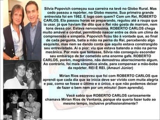Silvia Popovich começou sua carreira na tevê no Globo Rural. Mas cedo passou a repórter, no Globo mesmo. Sua primeira grande entrevista foi em 1982. E logo com quem? Com um Rei, ROBERTO CARLOS. Ela passou horas se preparando, regulou até a roupa que ia usar, já que haviam lhe dito que o Rei não gosta de marrom, nem tons dessa cor. Estava nervosíssima. ROBERTO CARLOS chega muito amável e cordial, permitindo nascer entre os dois um clima de compreensão e simpatia. Popovich ficou tão à vontade que, ao final de cada pergunta, batia a mão na perna do Rei, percebendo algo esquisito, mas nem se dando conta que aquilo estava constrangido seu entrevistado. Ai o pior: viu que estava batendo a mão na perna mecânica. Por mais que tentasse, Sílvia não conseguiu esconder seu embaraço de ter cometido uma enorme gafe. ROBERTO CARLOS, porém, magnânimo, não demostrou aborrecimento algum. Ao contrário, foi mais simpático ainda, para compensar a mão-boba da repórter. REI É REI. (Amauri Júnior) Mirian Rios escreveu que foi com ROBERTO CARLOS que aprendi que cada dia que se inicia deve ser vivido com muita alegria e paz, como se fosse o último e o único, e que não podemos deixar de fazer o bem nem por um minuto! (bom aprendiz).   Você sabia que ROBERTO CARLOS cariosamente chamava Mirian Rios de Ventania, porque ela queria fazer tudo ao mesmo tempo, inclusive profissionalmente? 