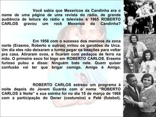 Você sabia que Mexericos da Candinha era o nome de uma página de uma revista do rádio, de grande audiência de leitura do rádio e televisão e 1965 ROBERTO CARLOS gravou um rock Mexerico da Candinha? Em 1958 com o sucesso dos meninos da zona norte (Erasmo, Roberto e outros) irritou os garotões da Urca. Um dia eles não deixaram a turma pegar os lotações para voltar pra casa. Atiraram ovos, e ficaram com pedaços de ferro na mão. O primeiro soco foi logo em ROBERTO CARLOS. Erasmo furioso pulou e disse: Ninguém bate nele. Quem quiser confusão vai ter que brigar comigo. Amigo é Amigo. ROBERTO CARLOS estreou um programa à noite depois do Jovem Guarda com o nome “ROBERTO CARLOS à Noite” e sua estréia foi no dia 15 de março de 1968 com a participação do Dener (costureiro) e Pelé (futebol). 