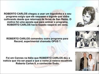 ROBERTO CARLOS chegou a usar um bigodinho e o seu programa exigiu que ele raspasse o bigode que vinha cultivando desde que retornara de férias de San Remo. O motivo foi uma aposta que para animar o programa, ROBERTO CARLOS havia topado raspá-lo em cena.   ROBERTO CARLOS comandou outro programa para  Record, experimental chamado OPUS 7.  Foi em Cannes na Itália que ROBERTO CARLOS deu a notícia que iria ser papai e que o nome já estava escolhido Roberto Carlos II, o conhecido Dudu. 