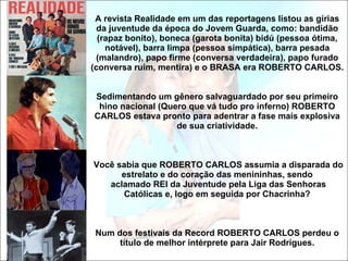 A revista Realidade em um das reportagens listou as gírias da juventude da época do Jovem Guarda, como: bandidão (rapaz bonito), boneca (garota bonita) bidú (pessoa ótima, notável), barra limpa (pessoa simpática), barra pesada (malandro), papo firme (conversa verdadeira), papo furado (conversa ruim, mentira) e o BRASA era ROBERTO CARLOS. Sedimentando um gênero salvaguardado por seu primeiro hino nacional (Quero que vá tudo pro inferno) ROBERTO CARLOS estava pronto para adentrar a fase mais explosiva de sua criatividade.  Você sabia que ROBERTO CARLOS assumia a disparada do estrelato e do coração das menininhas, sendo  aclamado REI da Juventude pela Liga das Senhoras Católicas e, logo em seguida por Chacrinha? Num dos festivais da Record ROBERTO CARLOS perdeu o título de melhor intérprete para Jair Rodrigues. 