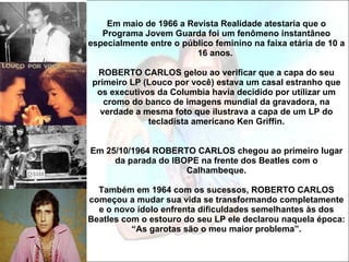 Em maio de 1966 a Revista Realidade atestaria que o Programa Jovem Guarda foi um fenômeno instantâneo especialmente entre o público feminino na faixa etária de 10 a 16 anos.  ROBERTO CARLOS gelou ao verificar que a capa do seu primeiro LP (Louco por você) estava um casal estranho que os executivos da Columbia havia decidido por utilizar um cromo do banco de imagens mundial da gravadora, na verdade a mesma foto que ilustrava a capa de um LP do tecladista americano Ken Griffin. Em 25/10/1964 ROBERTO CARLOS chegou ao primeiro lugar da parada do IBOPE na frente dos Beatles com o Calhambeque.   Também em 1964 com os sucessos, ROBERTO CARLOS começou a mudar sua vida se transformando completamente e o novo ídolo enfrenta dificuldades semelhantes às dos Beatles com o estouro do seu LP ele declarou naquela época: “As garotas são o meu maior problema”. 