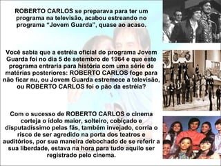 ROBERTO CARLOS se preparava para ter um programa na televisão, acabou estreando no programa “Jovem Guarda”, quase ao acaso. Você sabia que a estréia oficial do programa Jovem Guarda foi no dia 5 de setembro de 1964 e que este programa entraria para história com uma série de matérias posteriores: ROBERTO CARLOS foge para não ficar nu, ou Jovem Guarda estremece a televisão, ou ROBERTO CARLOS foi o pão da estréia? Com o sucesso de ROBERTO CARLOS o cinema corteja o ídolo maior, solteiro, cobiçado e disputadíssimo pelas fãs, também invejado, corria o risco de ser agredido na porta dos teatros e auditórios, por sua maneira debochado de se referir a sua liberdade, estava na hora para tudo aquilo ser registrado pelo cinema. 