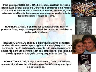 Para proteger ROBERTO CARLOS, seu escritório às vezes precisava solicitar ajuda do Corpo de Bombeiros e da Polícia Civil e Militar, além dos soldados do Exercito, eram obrigados a formar cordões de isolamento para o cantor poder sair do teatro Record e chegar ao carro. ROBERTO CARLOS quando foi convidado para fazer o primeiro filme, respondeu que não tinha interesse de deixar o palco pela a telona.   ROBERTO CARLOS chegou a dizer que cuidava de tantos detalhes de sua carreira que exigia muita atenção quanto uma namorada, muito embora oficialmente não pudesse namorar de acordo com um contrato com seu empresário, que impedia até de aparecer abraçado com qualquer uma das fãs.  ROBERTO CARLOS, REI por aclamação, fazia no início de sua carreira shows beneficentes com freqüência, quase igual a shows pagos.  