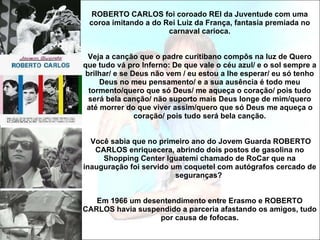 ROBERTO CARLOS foi coroado REI da Juventude com uma coroa imitando a do Rei Luiz da França, fantasia premiada no carnaval carioca.   Veja a canção que o padre curitibano compôs na luz de Quero que tudo vá pro Inferno: De que vale o céu azul/ e o sol sempre a brilhar/ e se Deus não vem / eu estou a lhe esperar/ eu só tenho Deus no meu pensamento/ e a sua ausência é todo meu tormento/quero que só Deus/ me aqueça o coração/ pois tudo será bela canção/ não suporto mais Deus longe de mim/quero até morrer do que viver assim/quero que só Deus me aqueça o coração/ pois tudo será bela canção.  Você sabia que no primeiro ano do Jovem Guarda ROBERTO CARLOS enriquecera, abrindo dois postos de gasolina no Shopping Center Iguatemi chamado de RoCar que na inauguração foi servido um coquetel com autógrafos cercado de seguranças?  Em 1966 um desentendimento entre Erasmo e ROBERTO CARLOS havia suspendido a parceria afastando os amigos, tudo por causa de fofocas. 