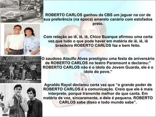 ROBERTO CARLOS ganhou da CBS um jaguar na cor de sua preferência (na época) amarelo canário com estofados preto. Com relação ao iê, iê, iê, Chico Buarque afirmou uma certa vez,que tudo o que pode haver em matéria de iê, iê, iê brasileiro ROBERTO CARLOS faz e bem feito. O saudoso Ataulfo Alves prestigiou uma festa de aniversário de ROBERTO CARLOS no teatro Paramount e declarou:” ROBERTO CARLOS não é o ídolo do Jovem Guarda, ele é o ídolo do povo.” Agnaldo Rayol declarou certa vez que “o grande poder de ROBERTO CARLOS é a comunicação. Creio que ele é mais interprete, porque transmite melhor do que canta. Em matéria de voz, sinceramente, a dele é pequena. ROBERTO CARLOS sabe disso e todo mundo sabe”. 