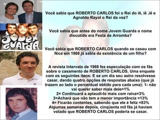 Você sabia que ROBERTO CARLOS foi o Rei do iê, iê ,iê e Agnaldo Rayol o Rei da voz? Você sabia que antes do nome Jovem Guarda o nome discutido era Festa de Arromba? Você sabia que ROBERTO CARLOS quando se casou com Nice em 1968 já sabia da existência de um filho? A revista Intervalo de 1968 fez especulação com os fãs sobre o casamento de ROBERTO CARLOS. Uma enquete com os seguintes itens: E se um dia seu astro resolvesse casar, dando quatro opções de respostas abaixo (que já trazem ao lado o percentual obtido para cada uma): 1- não vai querer saber mais dele=1% 2= Continuará a aplaudi-lo mais com raiva=3% 3=Achará que não tem a menor importância =13% 4= Ficarão contentes, sabendo que ele é feliz =83% Algumas semanas depois, cinqüenta mil fãs já haviam votado que ROBERTO CARLOS poderia se casar. 