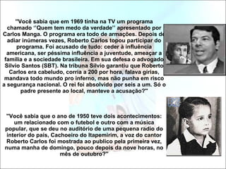 ''Você sabia que em 1969 tinha na TV um programa chamado ‘’Quem tem medo da verdade’’ apresentado por Carlos Manga. O programa era todo de armações. Depois de adiar inúmeras vezes, Roberto Carlos topou participar do programa. Foi acusado de tudo: ceder à influência americana, ser péssima influência a juventude, ameaçar a família e a sociedade brasileira. Em sua defesa o advogado Silvio Santos (SBT). Na tribuna Silvio garantiu que Roberto Carlos era cabeludo, corria a 200 por hora, falava gírias, mandava todo mundo pro inferno, mas não punha em risco a segurança nacional. O rei foi absolvido por seis a um. Só o padre presente ao local, manteve a acusação?'' ''Você sabia que o ano de 1950 teve dois acontecimentos: um relacionado com o futebol e outro com a música popular, que se deu no auditório de uma pequena radio do interior do país, Cachoeiro do Itapemirim, a voz do cantor Roberto Carlos foi mostrada ao publico pela primeira vez, numa manha de domingo, pouco depois da nove horas, no mês de outubro?'' 