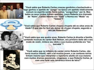 ''Você sabia que Roberto Carlos cresceu gordinho e bochechudo e logo ganhou o apelido de ‘’zunga’’ na época um apelido relativamente comum no espírito santo, havia outros ‘’zunguinhas’’ por lá. Mas todos os seus irmãos tinham apelidos, Lauro Roberto era chamado de ‘’Naim’’, Carlos Alberto era ‘’Gadi’’ e Norma era ‘’Mada’’ ou ‘’futeza’’? ''Você sabia que Roberto Carlos chupou chupeta até os oitos anos de idade? E que não foi fácil ele deixar de chupar chupeta, segundo o seu pai Robertino?'' ''Você sabia que aos quatro anos, Roberto Carlos já divertia a família, cantando musicas do cantor Bob Nelson, seu primeiro ídolo até o seu modo de vestir, imitava seu ídolo e sua musica preferida era ‘’boi barnabé’’? ''Você sabia que na infância do cantor mirim Roberto Carlos, não havia musica infantil, nem a tal musica jovem, e os cantores mirins tinham mesmo que interpretar o repertorio adulto em sua maioria com muitos dramas passionais, vinganças; o que Roberto Carlos, já com uma forte veia romântica tirava de letra?’’ 