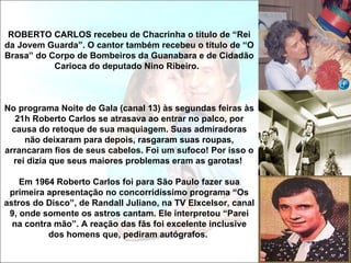 ROBERTO CARLOS recebeu de Chacrinha o título de “Rei da Jovem Guarda”. O cantor também recebeu o título de “O Brasa” do Corpo de Bombeiros da Guanabara e de Cidadão Carioca do deputado Nino Ribeiro.  No programa Noite de Gala (canal 13) às segundas feiras às 21h Roberto Carlos se atrasava ao entrar no palco, por causa do retoque de sua maquiagem. Suas admiradoras não deixaram para depois, rasgaram suas roupas, arrancaram fios de seus cabelos. Foi um sufoco! Por isso o rei dizia que seus maiores problemas eram as garotas!  Em 1964 Roberto Carlos foi para São Paulo fazer sua primeira apresentação no concorridíssimo programa “Os astros do Disco”, de Randall Juliano, na TV Elxcelsor, canal 9, onde somente os astros cantam. Ele interpretou “Parei na contra mão”. A reação das fãs foi excelente inclusive dos homens que, pediram autógrafos.  