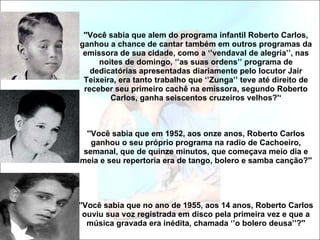 ''Você sabia que alem do programa infantil Roberto Carlos, ganhou a chance de cantar também em outros programas da emissora de sua cidade, como a ‘’vendaval de alegria’’, nas noites de domingo, ‘’as suas ordens’’ programa de dedicatórias apresentadas diariamente pelo locutor Jair Teixeira, era tanto trabalho que ‘’Zunga’’ teve até direito de receber seu primeiro cachê na emissora, segundo Roberto Carlos, ganha seiscentos cruzeiros velhos?'‘ ''Você sabia que em 1952, aos onze anos, Roberto Carlos ganhou o seu próprio programa na radio de Cachoeiro, semanal, que de quinze minutos, que começava meio dia e meia e seu repertoria era de tango, bolero e samba canção?'' ''Você sabia que no ano de 1955, aos 14 anos, Roberto Carlos ouviu sua voz registrada em disco pela primeira vez e que a música gravada era inédita, chamada ‘’o bolero deusa’’?'' 