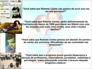 ''Você sabia que Roberto Carlos não gostou de ouvir sua voz em sua gravação?'' ''Você sabia que Roberto Carlos, partiu definitivamente de Cachoeiro em março de 1956 para morar em Niterói com uma tia, levando uma mala, uma muleta, uma viola e muitos sonhos?'' ''Você sabia que Roberto Carlos pensou em desistir da carreira de cantor por encontrar dificuldades de ser contratado nas emissoras?’’ ''Você sabia que o programa jovem guarda dispensava a atenção de professores, historiadores, jornalistas, radialistas e psicólogos, todos procurando entender à loucura daquele programa coletivo ?’’ 