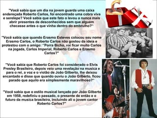 ''Você sabia que um dia na jovem guarda uma caixa endereçada Roberto Carlos, foi encontrado uma cobra viva e serelepe? Você sabia que este fato o levou a nunca mais abrir presentes de desconhecidos sem que alguém checasse antes o que vinha dentro do embrulho?'‘ ''Você sabia que quando Erasmo Esteves colocou seu nome Erasmo Carlos, o Roberto Carlos não gostou da ideia e protestou com o amigo: ‘’Porra Bicho, vai ficar muito Carlos na jogada, Carlos Imperial, Roberto Carlos e Erasmo Carlos?'' ''Você sabia que Roberto Carlos foi considerado o Elvis Presley Brasileiro, depois veio uma revelação na musica e para o rei, a voz e o violão de João Gilberto, lhe deixou encantado e disse que quando ouviu o João Gilberto, ficou parado que aquilo era simplesmente maravilhoso?'‘  ''Você sabia que o estilo musical lançado por João Gilberto em 1958, redefiniu o passado, o presente de então e o futuro da musica brasileira, incluindo ali o jovem cantor Roberto Carlos?'' 