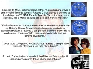   Em julho de 1959, Roberto Carlos entrou no estúdio para gravar o seu primeiro disco da carreira. Roberto Carlos gravou a primeira de duas faixas dos 78 RPM, Fora de Tom, de Carlos imperial, e em seguida João e Maria, composição dele com Carlos Imperial?'‘ ''Você sabia que um dos momentos mais emocionantes da carreira de Roberto Carlos, foi quando ele chegou ao escritório da gravadora Polydor e recebeu o seu primeiro disco em mãos, ele lia e relia o seu nome no rótulo, virava o disco de lado, revirava, olhava novamente?'‘ ''Você sabia que quando Roberto Carlos recebeu o seu primeiro disco ele ofereceu a sua mãe Dona Laura?'‘  Roberto Carlos imitava a voz de João Gilberto e ficou conhecido naquela época como João Gilberto dos pobres?'' 