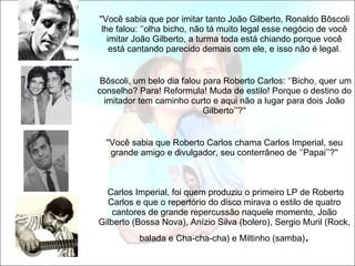 ''Você sabia que por imitar tanto João Gilberto, Ronaldo Bôscoli lhe falou: ‘’olha bicho, não tá muito legal esse negócio de você imitar João Gilberto, a turma toda está chiando porque você está cantando parecido demais com ele, e isso não é legal.   Bôscoli, um belo dia falou para Roberto Carlos: ‘’Bicho, quer um conselho? Para! Reformula! Muda de estilo! Porque o destino do imitador tem caminho curto e aqui não a lugar para dois João Gilberto’’?'' ''Você sabia que Roberto Carlos chama Carlos Imperial, seu grande amigo e divulgador, seu conterrâneo de ‘’Papai’’?''   Carlos Imperial, foi quem produziu o primeiro LP de Roberto Carlos e que o repertório do disco mirava o estilo de quatro cantores de grande repercussão naquele momento, João Gilberto (Bossa Nova), Anízio Silva (bolero), Sergio Muril (Rock, balada e Cha-cha-cha) e Miltinho (samba) . 