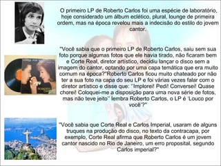   O primeiro LP de Roberto Carlos foi uma espécie de laboratório, hoje considerado um álbum eclético, plural, lounge de primeira ordem, mas na época revelou mais a indecisão do estilo do jovem cantor. ''Você sabia que o primeiro LP de Roberto Carlos, saiu sem sua foto porque algumas fotos que ele havia tirado, não ficaram bem e Corte Real, diretor artístico, decidiu lançar o disco sem a imagem do cantor, optando por uma capa temática que era muito comum na época?''Roberto Carlos ficou muito chateado por não ter a sua foto na capa do seu LP e foi várias vezes falar com o diretor artístico e disse que: ‘’Implorei! Pedi! Conversei! Quase chorei! Coloquei-me a disposição para uma nova série de fotos, mas não teve jeito’’ lembra Roberto Carlos, o LP é ‘Louco por você’?'' ''Você sabia que Corte Real e Carlos Imperial, usaram de alguns truques na produção do disco, no texto da contracapa, por exemplo, Corte Real afirma que Roberto Carlos é um jovem cantor nascido no Rio de Janeiro, um erro proposital, segundo Carlos imperial?'' 