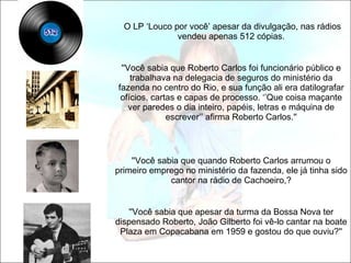   O LP ‘Louco por você’ apesar da divulgação, nas rádios vendeu apenas 512 cópias. ''Você sabia que Roberto Carlos foi funcionário público e trabalhava na delegacia de seguros do ministério da fazenda no centro do Rio, e sua função ali era datilografar ofícios, cartas e capas de processo. ‘’Que coisa maçante ver paredes o dia inteiro, papéis, letras e máquina de escrever’’ afirma Roberto Carlos.'' ''Você sabia que quando Roberto Carlos arrumou o primeiro emprego no ministério da fazenda, ele já tinha sido cantor na rádio de Cachoeiro,? ''Você sabia que apesar da turma da Bossa Nova ter dispensado Roberto, João Gilberto foi vê-lo cantar na boate Plaza em Copacabana em 1959 e gostou do que ouviu?'' 