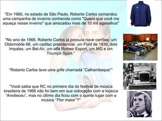 ''Em 1966, no estado de São Paulo, Roberto Carlos comandou uma campanha de inverno conhecida como "Quero que você me aqueça nesse inverno" que arrecadou mais de 10 mil agasalhos''   ''No ano de 1966, Roberto Carlos já possuía nove carrões: um Oldsmobile 66, um cadilac presidencial, um Ford de 1930, dois Impalas, um Bel-Air, um alfa Romeo Esport, um MG e um Triumph Sport.'‘   ''Roberto Carlos teve uma grife chamada “Calhambeque”'‘ ''Você sabia que RC no primeiro dia do festival de música brasileira de 1966 não foi bem em sua colocação com a música “Anoiteceu”, mas no último dia ficou com o quinto lugar com a música ‘’Flor maior’’?'' 