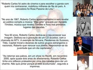 ''Roberto Carlos foi astro de cinema e para escolher a garota com quem iria contracenar, mobilizou milhares de fãs do país. A vencedora foi Rose Passine de Lins.''     ''No ano de 1967, Roberto Carlos apaixonadíssimo e sem revelar ao público compôs a música ‘’Meu grito’’ gravado por Agnaldo Timóteo, música que revelou Timóteo e ficou nos primeiros lugares das paradas. '‘   "Aos 60 anos, Roberto Carlos dedica-se a rejuvenescer sua imagem. Dedicou-se à gravação de um CD acústico, com a chancela da MTV. A exemplo de Nirvana, Paralamas do Sucesso, Titãs, Capital Inicial e dezenas de outros grupos estrangeiros e nacionais, Roberto quer renovar sua platéia, reaproximar-se da juventude que um dia capitaneou".   "Ao retornar aos palcos, em um show no Recife, em novembro 2000, após quase dois anos de afastamento, Roberto Carlos tinha uns reflexos prateados por cima dos cabelos para dar um charme. Não quis pintar porque já está acostumado”. segundo a imprensa. 