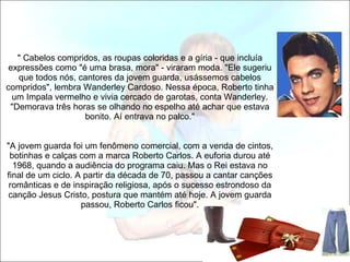       " Cabelos compridos, as roupas coloridas e a gíria - que incluía expressões como "é uma brasa, mora" - viraram moda. "Ele sugeriu que todos nós, cantores da jovem guarda, usássemos cabelos compridos", lembra Wanderley Cardoso. Nessa época, Roberto tinha um Impala vermelho e vivia cercado de garotas, conta Wanderley. "Demorava três horas se olhando no espelho até achar que estava bonito. Aí entrava no palco."   "A jovem guarda foi um fenômeno comercial, com a venda de cintos, botinhas e calças com a marca Roberto Carlos. A euforia durou até 1968, quando a audiência do programa caiu. Mas o Rei estava no final de um ciclo. A partir da década de 70, passou a cantar canções românticas e de inspiração religiosa, após o sucesso estrondoso da canção Jesus Cristo, postura que mantém até hoje. A jovem guarda passou, Roberto Carlos ficou".   