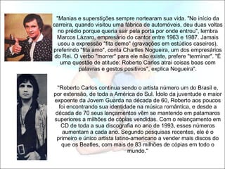   "Manias e superstições sempre nortearam sua vida. "No início da carreira, quando visitou uma fábrica de automóveis, deu duas voltas no prédio porque queria sair pela porta por onde entrou", lembra Marcos Lázaro, empresário do cantor entre 1963 e 1987. Jamais usou a expressão "fita demo" (gravações em estúdios caseiros), preferindo "fita amo", conta Charlles Nogueira, um dos empresários do Rei. O verbo "morrer" para ele não existe, prefere "terminar". "É uma questão de atitude: Roberto Carlos atrai coisas boas com palavras e gestos positivos", explica Nogueira".   ''Roberto Carlos continua sendo o artista número um do Brasil e, por extensão, de toda a América do Sul. Ídolo da juventude e maior expoente da Jovem Guarda na década de 60, Roberto aos poucos foi encontrando sua identidade na música romântica, e desde a década de 70 seus lançamentos vêm se mantendo em patamares superiores a milhões de cópias vendidas. Com o relançamento em CD de toda a sua discografia no ano de 1993, esses números aumentam a cada ano. Segundo pesquisas recentes, ele é o primeiro e único artista latino-americano a vender mais discos do que os Beatles, com mais de 83 milhões de cópias em todo o mundo.'' 