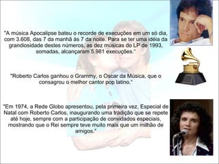   "A música Apocalipse bateu o recorde de execuções em um só dia, com 3.608, das 7 da manhã às 7 da noite. Para se ter uma idéia da grandiosidade destes números, as dez músicas do LP de 1993, somadas, alcançaram 5.981 execuções.“   "Roberto Carlos ganhou o Grammy, o Oscar da Música, que o consagrou o melhor cantor pop latino.“   "Em 1974, a Rede Globo apresentou, pela primeira vez, Especial de Natal com Roberto Carlos, inaugurando uma tradição que se repete até hoje, sempre com a participação de convidados especiais, mostrando que o Rei sempre teve muito mais que um milhão de amigos." 