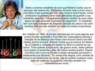   Sobre o enorme medalhão de ouro que Roberto Carlos usa no pescoço, ele mesmo diz: ”Pertenceu durante vinte e cinco anos a uma freira muito querida por mim. Seu nome é Irmã Fausta, minha professora no primário, teve essa delicadeza de guardar o seu medalhão para mim. Foi realmente tocante receber de suas mãos depois do meu show em Cachoeiro do Itapemirim”. O medalhão tem num lado a imagem do Sagrado Coração de Jesus e do outro as letras IHS que são escritas em todas as hóstias eucarísticas.   Em meados de 1956, os jornais estampavam em suas páginas que jovens haviam quebrado o Cine Rian em Copacabana durante a exibição de Ao Balanço das Horas (rock Around Clock) com Bill Haeley and his Comets. Roberto Carlos que já morava em Niterói leu a matéria e, intrigado foi assistir ao filme no cinema do seu bairro. Tinha apenas quinze anos, ele gostou muito, bateu palmas como todos os presentes, mas não houve quebra-quebra. Depois viria Elvis com Love me Tender e novas sensações povoaram o adolescente que declarou: ”Eu sentia uma alegria, uma vontade de dançar e principalmente de cantar, não de quebrar qualquer coisa, nada de violência, as guitarras coloridas também me impressionaram muito...” 