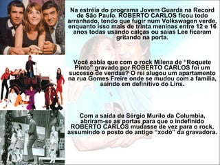 Na estréia do programa Jovem Guarda na Record de São Paulo. ROBERTO CARLOS ficou todo arranhado, tendo que fugir num Volkswagen verde, enquanto isso mais de trinta meninas entre 12 e 16 anos todas usando calças ou saias Lee ficaram gritando na porta. Você sabia que com o rock Milena de “Roquete Pinto” gravado por ROBERTO CARLOS foi um sucesso de vendas? O rei alugou um apartamento na rua Gomes Freire onde se mudou com a família, saindo em definitivo do Lins. Com a saída de Sérgio Murilo da Columbia, abriram-se as portas para que o indefinido ROBERTO CARLOS mudasse de vez para o rock, assumindo o posto do antigo “xodó” da gravadora.  