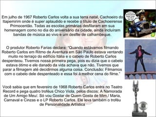   Em julho de 1967 Roberto Carlos volta a sua terra natal, Cachoeiro do Itapemirim onde é super aplaudido e recebe o título de Cachoeirense Primocentão. Todas as escolas primárias desfilaram em sua homenagem como no dia do aniversário da cidade, ainda incluíram bandas de música ao vivo e um desfile de calhambeque.   O produtor Roberto Farias declara: “Quando estávamos filmando Roberto Carlos em Ritmo de Aventura em São Paulo estava ventando muito no terraço do edifício Itália e o cabelo de Roberto Carlos despenteou. Tivemos nossa primeira pega, pois eu dizia que o cabelo estava ótimo e ele danado da vida achava que não. Tivemos que parar a filmagem até decidirmos alguma coisa. Conclusão: Filmamos com o cabelo dele despenteado e essa foi à melhor cena do filme.”   Você sabia que em fevereiro de 1968 Roberto Carlos entra no Teatro Record e pega quatro troféus Chico Viola, pelos discos: A Namorada de Um Amigo Meu/. Só vou Gostar de Quem Gosta de Mim./ Maria, Carnaval e Cinzas e o LP Roberto Carlos. Ele leva também o troféu de Personalidade Artística 