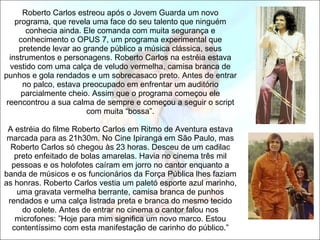   Roberto Carlos estreou após o Jovem Guarda um novo programa, que revela uma face do seu talento que ninguém conhecia ainda. Ele comanda com muita segurança e conhecimento o OPUS 7, um programa experimental que pretende levar ao grande público a música clássica, seus instrumentos e personagens. Roberto Carlos na estréia estava vestido com uma calça de veludo vermelha, camisa branca de punhos e gola rendados e um sobrecasaco preto. Antes de entrar no palco, estava preocupado em enfrentar um auditório parcialmente cheio. Assim que o programa começou ele reencontrou a sua calma de sempre e começou a seguir o script com muita “bossa”.   A estréia do filme Roberto Carlos em Ritmo de Aventura estava marcada para as 21h30m. No Cine Ipiranga em São Paulo, mas Roberto Carlos só chegou às 23 horas. Desceu de um cadilac preto enfeitado de bolas amarelas. Havia no cinema três mil pessoas e os holofotes caíram em jorro no cantor enquanto a banda de músicos e os funcionários da Força Pública lhes faziam as honras. Roberto Carlos vestia um paletó esporte azul marinho, uma gravata vermelha berrante, camisa branca de punhos rendados e uma calça listrada preta e branca do mesmo tecido do colete. Antes de entrar no cinema o cantor falou nos microfones: ”Hoje para mim significa um novo marco. Estou contentíssimo com esta manifestação de carinho do público.” 