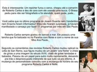   Esta é interessante: Um repórter furou o cerco, chegou até o camarim de Roberto Carlos e deu de cara com ele usando uma touca. O Brasa pediu para não ser fotografado e foi atendido, quem pode, pode...   Você sabia que no último programa do Jovem Guarda nem Vanderléia nem Erasmo foram informados? Eles não ficaram surpresos, já haviam manifestado o cansaço por fazer 17 programas por mês em São Paulo.   Roberto Carlos sempre gostou de barcos e mar. Ele possuiu uma lancha que foi batizada no rio Paraíba com flores e com o nome de sua filha Ana Paula.   Segundo os comentários das revistas Roberto Carlos mudou radical na volta de San Remo, sua figura mudou de um jovem “pra frente” e cheio de gírias a uma imagem do século XVIII, cheio de golas rendadas e babados. Passou de um papel para outro muito rapidamente, deixando pra trás o despreocupado intérprete de que tudo vá pro inferno. A mudança de personalidade coincidiu com a mudança de horário do seu programa Roberto Carlos à Noite. 