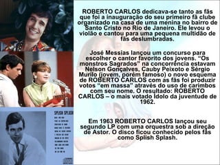 ROBERTO CARLOS dedicava-se tanto as fãs que foi a inauguração do seu primeiro fã clube organizado na casa de uma menina no bairro de Santo Cristo no Rio de Janeiro. Ele levou o violão e cantou para uma pequena multidão de fãs deslumbradas. José Messias lançou um concurso para escolher o cantor favorito dos jovens. “Os monstros Sagrados” na concorrência estavam Nelson Gonçalves, Cauby Peixoto e Sérgio Murilo (jovem, porém famoso) o novo esquema de ROBERTO CARLOS com as fãs foi produzir votos “em massa” através do uso de carimbos com seu nome. O resultado: ROBERTO CARLOS – o mais votado Ídolo da juventude de 1962. Em 1963 ROBERTO CARLOS lançou seu segundo LP com uma orquestra sob a direção de Astor. O disco ficou conhecido pelos fãs como Splish Splash. 