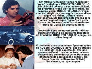 Em 1978 a “Columbia” lança “Louco por Você” cantado por ROBERTO CARLOS . O chá- chá- chá começa a ser muito solicitado no programa “Peça Bis” pelo telefone, da Mayrink Veiga. ROBERTO CARLOS inicia uma estratégia para conseguir que seu disco toque nas rádios, usando falsos telefonemas. Ele tem uma lista imensa com nomes de garotas que “ligam”para pedir Louco por Você e o maior sucesso desse disco foi Gosto de Você Meu Bem. Você sabia que em novembro de 1964 no quarto aniversário do programa Discoteca do Chacrinha ROBERTO CARLOS chegou de calhambeque? O problema mais comum nas Apresentações de ROBERTO CARLOS (1976) são os atrasos no início de  cada espetáculo, tolerado apenas no Brasil, mas em outros países o atraso é tido como desrespeito. Por conta dessa falta de pontualidade ocorreu em Santa Cruz de La Sierra (na Bolívia) literalmente, um quebra pau.  