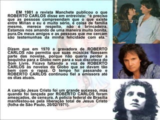EM 1981 a revista Manchete publicou o que ROBERTO CARLOS disse em entrevista: “é preciso que as pessoas compreendam que o que existe entre Mirian e eu é muito sério, é coisa de família mesmo, merece respeito, não é brincadeira. Estamos nos amando de uma maneira muito bonita, pura.Os meus amigos e as pessoas que me cercam são testemunhas da minha felicidade com ela.” Dizem que em 1970 a gravadora de ROBERTO CARLOS não permitia que suas músicas fizessem parte das novelas, porque não queria perder a boquinha para a Globo nem para a sua discoteca do Som Livre. Ficava faltando a voz de ROBERTO CARLOS às novelas da Globo que se davam tão bem com o rapaz. O tempo foi passando e ROBERTO CARLOS continuou fiel a emissora até os dias atuais. A canção Jesus Cristo foi um grande sucesso, mas quando foi lançada por ROBERTO CARLOS foram ameaçados, de censura. A polícia federal de Brasília manifestou-se pela liberação total de Jesus Cristo (folha de São Paulo, 20/02/1971).  